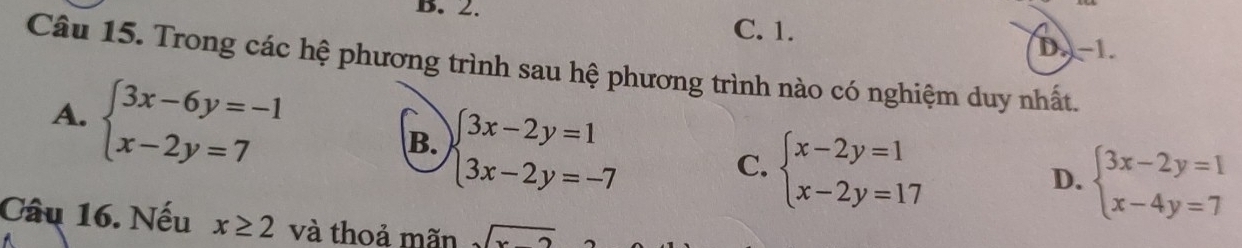 B. 2.
C. 1. D. -1.
Câu 15. Trong các hệ phương trình sau hệ phương trình nào có nghiệm duy nhất.
A. beginarrayl 3x-6y=-1 x-2y=7endarray.
B. beginarrayl 3x-2y=1 3x-2y=-7endarray.
C. beginarrayl x-2y=1 x-2y=17endarray.
D. beginarrayl 3x-2y=1 x-4y=7endarray.
Câu 16. Nếu x≥ 2 và thoả mãn sqrt(x-2)