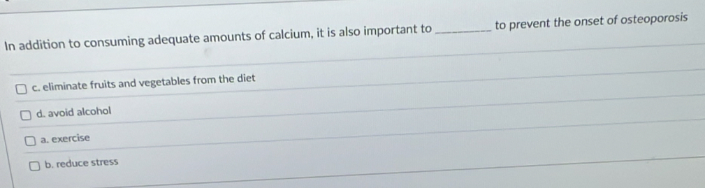 In addition to consuming adequate amounts of calcium, it is also important to _to prevent the onset of osteoporosis
c. eliminate fruits and vegetables from the diet
d. avoid alcohol
a. exercise
b. reduce stress