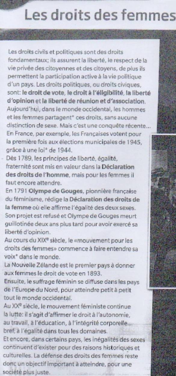 Les droits des femmes
Les droits civils et politiques sont des droits
fondamentaux; ils assurent la liberté, le respect de la
vie privée des citoyennes et des citoyens, de plus ils
permettent la participation active à la vie politique
d’un pays. Les droits politiques, ou droits civiques,
sont: le droit de vote, le droit à l'éligibilité, la liberté
d'opinion et la liberté de réunion et d'association.
Aujourd’hui, dans le monde occidental, les hommes
et les femmes partagent* ces droits, sans aucune
distinction de sexe. Mais c'est une conquête récente...
En France, par exemple, les Françaises votent pour
la première fois aux élections municipales de 1945,
grâce à une loi* de 1944.
Dès 1789, les principes de liberté, égalité,
fraternité sont mis en valeur dans la Déclaration
des droits de l’homme, mais pour les femmes il
faut encore attendre.
En 1791 Olympe de Gouges, pionnière française
du féminisme, rédige la Déclaration des droits de
la femme où elle affirme l'égalité des deux sexes.
Son projet est refusé et Olympe de Gouges meurt
guillotinée deux ans plus tard pour avoir exercé sa
liberté d'opinion.
Au cours du XIX^(equiv) siècle, le «mouvement pour les
droits des femmes» commence à faire entendre sa
voix* dans le monde.
La Nouvelle Zélande est le premier pays à donner
aux femmes le droit de vote en 1893.
Ensuite, le suffrage féminin se diffuse dans les pays
de l'Europe du Nord, pour atteindre petit à petit
tout le monde occidental.
Au XX^e siècle, le mouvement féministe continue
la lutte: il s'agit d'affirmer le droit à l'autonomie,
au travail, à l'éducation, à l'intégrité corporelle...
bref, à l'égalité dans tous les domaines.
Et encore, dans certains pays, les inégalités des sexes
continuent d’exister pour des raisons historiques et
culturelles. La défense des droits des femmes reste
donc un objectif important à atteindre, pour une
société plus juste.