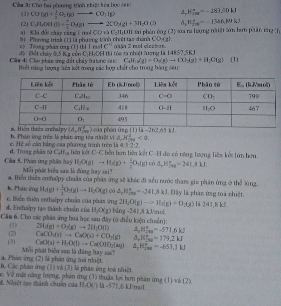 Cho hai phương trình nhiệt hóa học sau:
(1) CO(g)+ 1/2 O_2(g)to CO_2(g)
△ _rH_(298)^o=-283,00kJ
(2) C_2H_5OH(l)+ 7/2 O_2(g)to 2CO_2(g)+3H_2O(l) △ _rH_(298)°=-1366,89kJ
a) Khi đổt cháy cùng 1 mol CO và C_2H_5OH thi phản ứng (2) tỏa ra lượng nhiệt lớn hơn phản ứng (1)
b) Phương trình (1) là phương trình nhiệt tạo thành CO_2(g).
c) Trong phản ứng (1) thì 1 mol C^(+2) nhận 2 mol electron.
đ) Đốt chảy 0,5 Kg cồn C_2H_5OH thi tỏa ra nhiệt lượng là 14857,5KJ
Câu 4: Cho phản ứng đổt cháy butane sau: C_4H_10(g)+O_2(g)to CO_2(g)+H_2O(g) (1)
Biết năng lượng liên kết trong các hợp chất cho trong bảng sau:
b. Phản ứng trên là phản ứng tôa nhiệt vì △ _rH_(298)^0<0.
e. Hệ số căn bằng của phương trình trên là 4:3:2:2.
d. Trong phân tử C_4H_10 liên kết C-C bền hơn liên kết C-H do có năng lượng liên kết lớn hơn.
Câu 5. Phản ứng phân huỷ H_2O(g)to H_2(g)+ 1/2 O_2(g) có △ _rH_(298)°=241,8kJ.
Mỗi phát biểu sau là đúng hay sai?
a. Biển thiên enthalpy chuẩn của phán ứng sẽ khác đi nếu nước tham gia phản ứng ở thể lòng.
b. Phản ứng H_2(g)+ 1/2 O_2(g)to H_2O(g) có △ _rH_(298)°=-241.8kJ. Đây là phản ứng toả nhiệt.
e. Biến thiên enthalpy chuẩn của phản ứng 2H_2O(g)to H_2(g)+O_2(g) là 241,8 kJ.
d. Enthalpy tạo thành chuẩn của H_2O(g) bảng -241,8 kJ/mol.
Cầu 6. Cho các phản ứng hoá học sau đây (ở điều kiện chuẩn):
(1) 2H_2(g)+O_2(g)to 2H_2O(l) △ _rH_(298)°=-571.6kJ
(2) CaCO_3(s)to CaO(s)+CO_2(g) △ _rH_(298)°=179,2kJ
(3) CaO(s)+H_2O(l)to Ca(OH)_2(aq) △ _rH_(298)^o=-653,1kJ
Mỗi phát biêu sau là đúng hay sai?
a. Phản ứng (2) là phân ứng toá nhiệt.
b. Các phản ứng (1) và (3) là phản ứng toà nhiệt.
c. Về mặt năng lượng, phản ứng (3) thuận lợi hơn phân ứng (1) và (2).
d. Nhiệt tạo thành chuân của H_2O(/) là -571,6 kJ/mol.