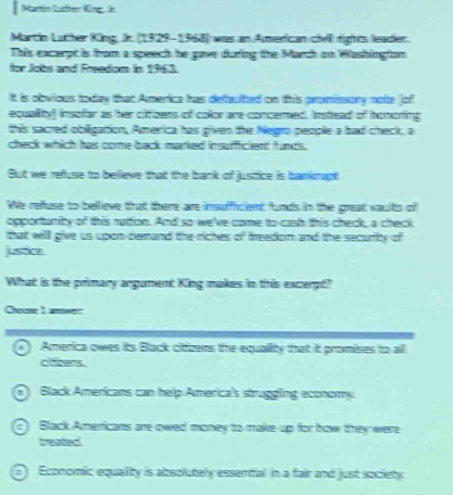 Marin lüfer Kingin
Martin Luther King. Jk. (1929-1368) was an Amefican chill fights leader.
This excerpt is from a speech he gave during the March on Washingfon
for Jobs and Freedom in 1963.
It is obvious today that America has defuited on this promissory note (of
equallity) insofar as her cittizens of collor are concered. Instead of homoring
this sacred obligation, America has given the Negra people a bad check, a
check which has corme back marked insuffficient funds.
But we refuse to bellieve that the bark of justice is bankmupt
We refuse to bellieve that there are insuffricient funds in the great waults of
opportanity of this nation. And so we've come to cash this check, a check
that will give us upon demand the riches of freedom and the security of
justice
What is the primary angument King makes in this excerpt?
Chose 1 arwer
a America owes its Black citfzens the equallity that it promises to all
cokers.
Black Americans can help America's struggling economy.
Black Americans are owed money to make up for how they were
treated
Economic equality is absolutely essentfal in a fair and just society