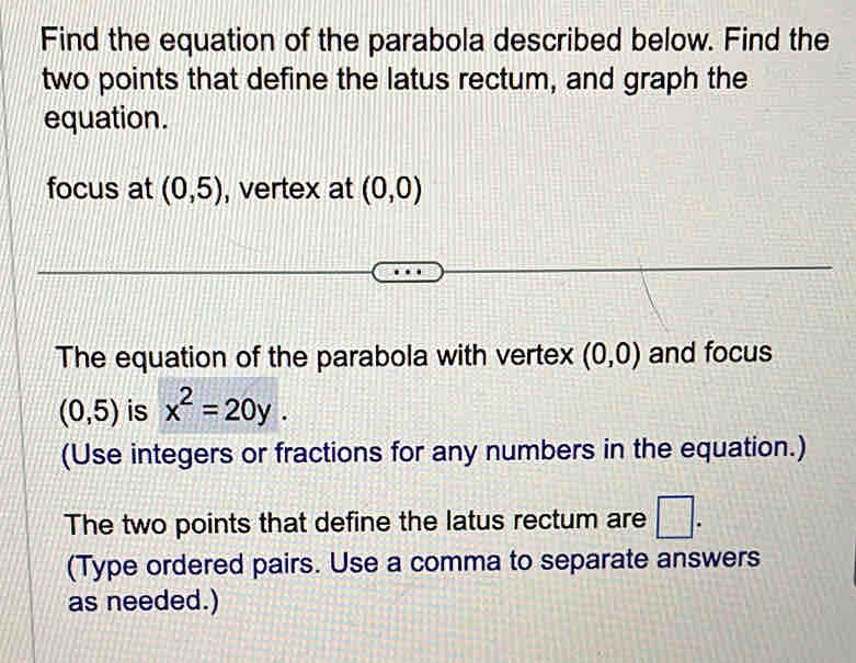 Find the equation of the parabola described below. Find the 
two points that define the latus rectum, and graph the 
equation. 
focus at (0,5) , vertex at (0,0)
The equation of the parabola with vertex (0,0) and focus
(0,5) is x^2=20y. 
(Use integers or fractions for any numbers in the equation.) 
The two points that define the latus rectum are □ . 
(Type ordered pairs. Use a comma to separate answers 
as needed.)