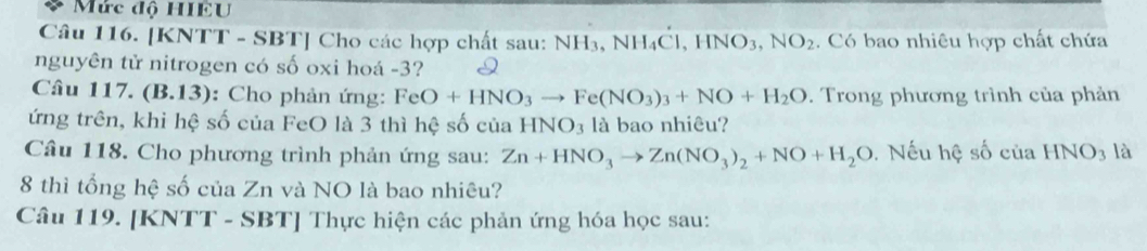 Mức độ HIEU 
Câu 116. [KNTT - SBT] Cho các hợp chất sau: NH_3 .NH_4C , HNO3, NO_2. Có bao nhiêu hợp chất chứa 
nguyên tử nitrogen có số oxi hoá -3? 
Câu 117. (B.13): Cho phản ứng: FeO+HNO_3to Fe(NO_3)_3+NO+H_2O. Trong phương trình của phản 
ứng trên, khi hệ số của FeO là 3 thì hệ số của HNO_3 là bao nhiêu? 
Câu 118. Cho phương trình phản ứng sau: Zn+HNO_3to Zn(NO_3)_2+NO+H_2O. Nếu hệ số của HNO3 là 
8 thì tổng hệ số của Zn và NO là bao nhiêu? 
Câu 119. [KNTT - SBT] Thực hiện các phản ứng hóa học sau: