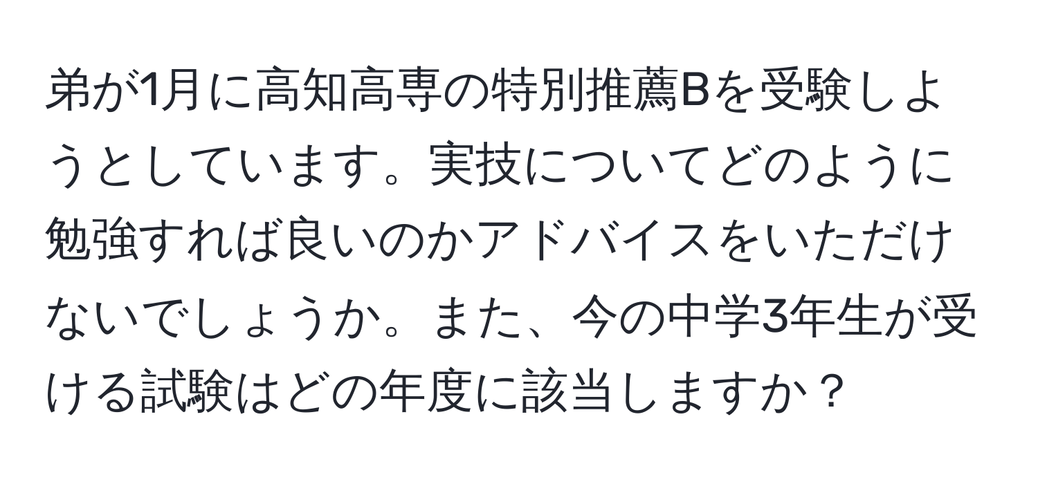 弟が1月に高知高専の特別推薦Bを受験しようとしています。実技についてどのように勉強すれば良いのかアドバイスをいただけないでしょうか。また、今の中学3年生が受ける試験はどの年度に該当しますか？