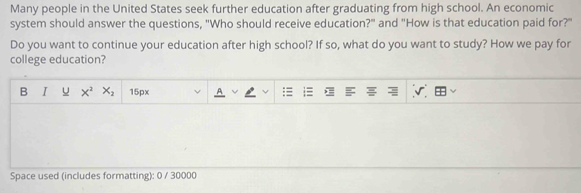 Many people in the United States seek further education after graduating from high school. An economic 
system should answer the questions, "Who should receive education?" and "How is that education paid for?" 
Do you want to continue your education after high school? If so, what do you want to study? How we pay for 
college education? 
B I u X^2 X_2 15px 
Space used (includes formatting): 0 / 30000
