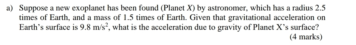 Suppose a new exoplanet has been found (Planet X) by astronomer, which has a radius 2.5
times of Earth, and a mass of 1.5 times of Earth. Given that gravitational acceleration on 
Earth's surface is 9.8m/s^2 , what is the acceleration due to gravity of Planet X ’s surface? 
(4 marks)