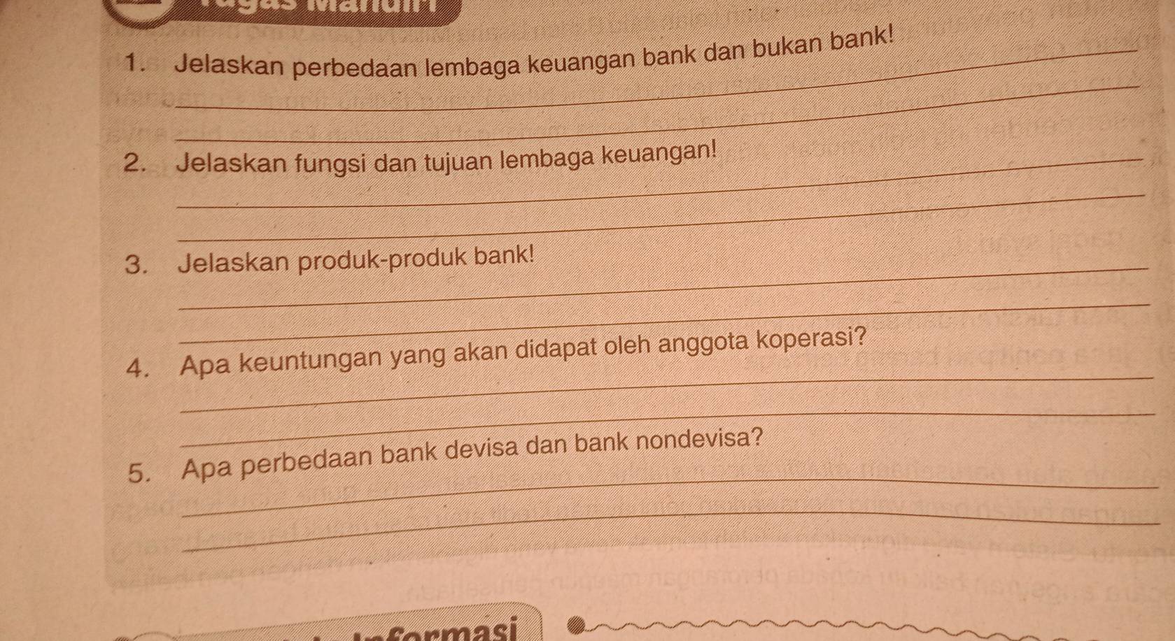 Jelaskan perbedaan lembaga keuangan bank dan bukan bank! 
_ 
2. Jelaskan fungsi dan tujuan lembaga keuangan! 
_ 
3. Jelaskan produk-produk bank! 
_ 
_ 
4. Apa keuntungan yang akan didapat oleh anggota koperasi? 
_ 
_ 
5. Apa perbedaan bank devisa dan bank nondevisa? 
_ 
armasi