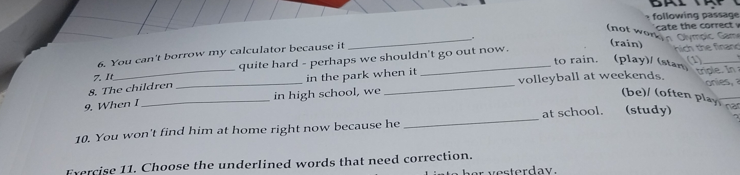 A 
following passage 
cate the correct v 
(not wor 
__. moic c 
6. You can't borrow my calculator because it 
(rain) 
quite hard - perhaps we shouldn't go out now. nich the finand 
to rain. (play)/ (start (1) 
7. It 
volleyball at weekends. 
8. The children _in the park when it triple. In 
onies, 
9. When I _in high school, we 
(be)/ (often play na 
10. You won't find him at home right now because he _at school. (study) 
Exercise 11. Choose the underlined words that need correction. 
her y esterday.