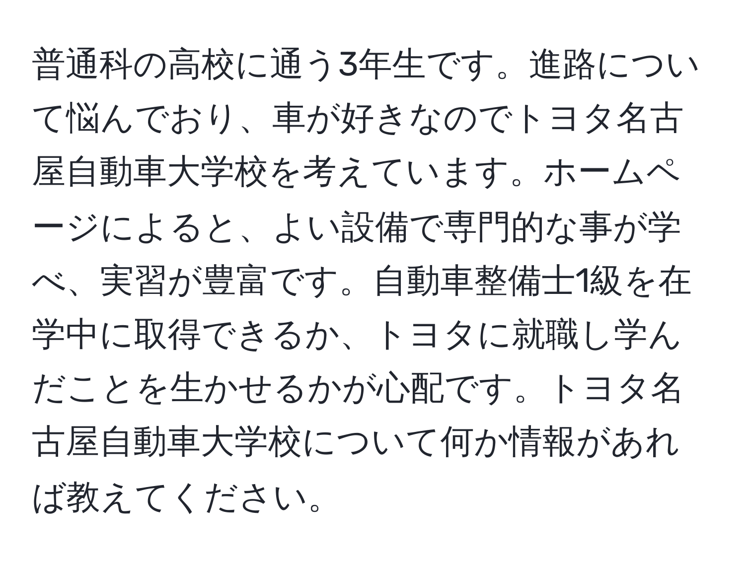 普通科の高校に通う3年生です。進路について悩んでおり、車が好きなのでトヨタ名古屋自動車大学校を考えています。ホームページによると、よい設備で専門的な事が学べ、実習が豊富です。自動車整備士1級を在学中に取得できるか、トヨタに就職し学んだことを生かせるかが心配です。トヨタ名古屋自動車大学校について何か情報があれば教えてください。