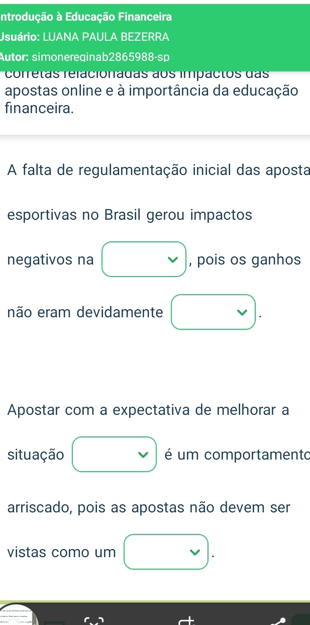 Introdução à Educação Financeira 
Usuário: LUANA PAULA BEZERRA 
Autor: simonereqinab2865988-sp 
corretas relacionadas ãos impactos das 
apostas online e à importância da educação 
financeira. 
A falta de regulamentação inicial das aposta 
esportivas no Brasil gerou impactos 
negativos na , pois os ganhos 
não eram devidamente 
Apostar com a expectativa de melhorar a 
situação é um comportamento 
arriscado, pois as apostas não devem ser 
vistas como um