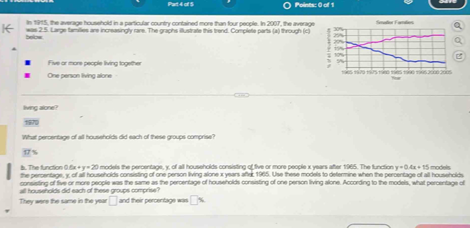 Pat4 of 5 Points: 0 of 1 
In 1915, the average household in a particular country contained more than four people. In 2007, the average Smaller Families 
was 2.5. Large families are increasingly rare. The graphs illustrate this trend. Complete parts (a) through (c) 
below 
B 
Five or more people living together 
One person living alone
Year
living alone? 
1970 
What percentage of all households did each of these groups comprise?
17%
b. The function 0.6x+y=20 l models the percentage, y, of all households consisting of five or more people x years after 1965. The function y=0.4x+15 models 
the percentage, y, of alll households consisting of one person living alone x years after 1965. Use these models to determine when the percentage of all households 
consisting of five or more people was the same as the percentage of households consisting of one person living alone. According to the models, what percentage of 
alll households did each of these groups comprise? 
They were the same in the year □ and their percentage was □ %