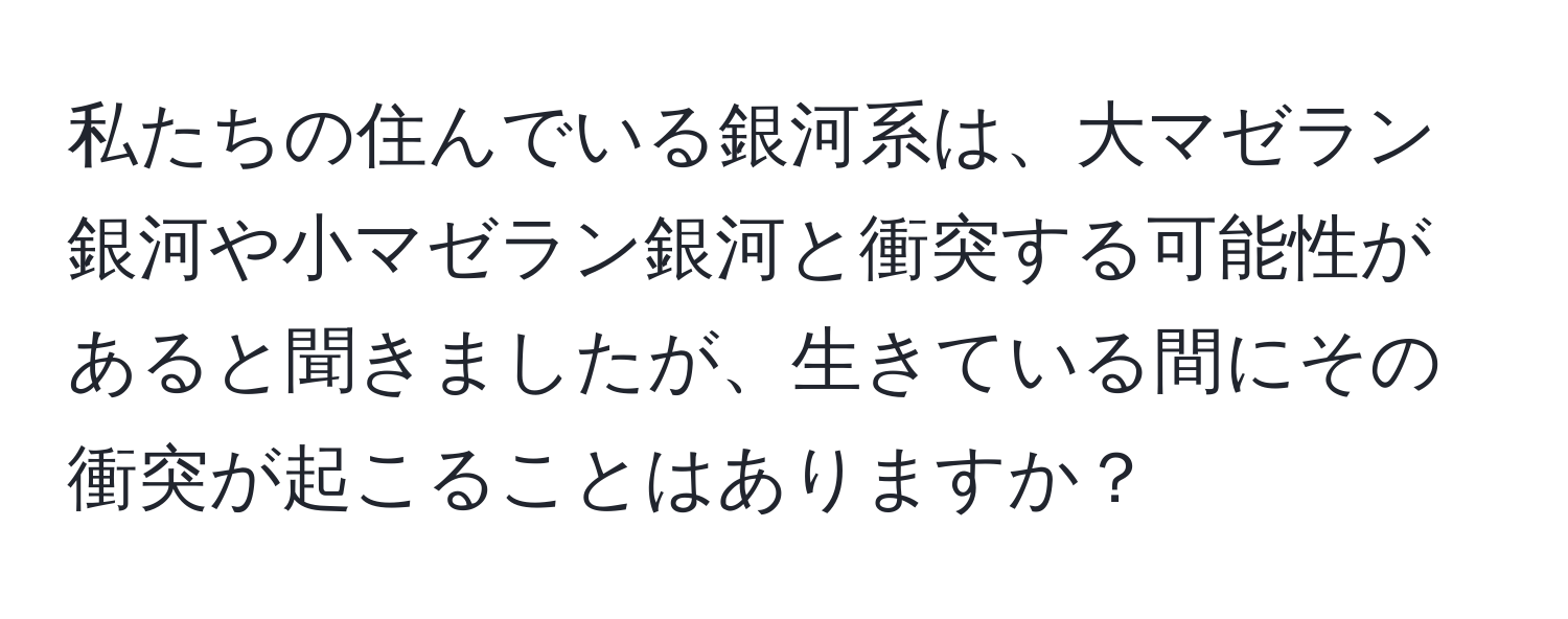 私たちの住んでいる銀河系は、大マゼラン銀河や小マゼラン銀河と衝突する可能性があると聞きましたが、生きている間にその衝突が起こることはありますか？