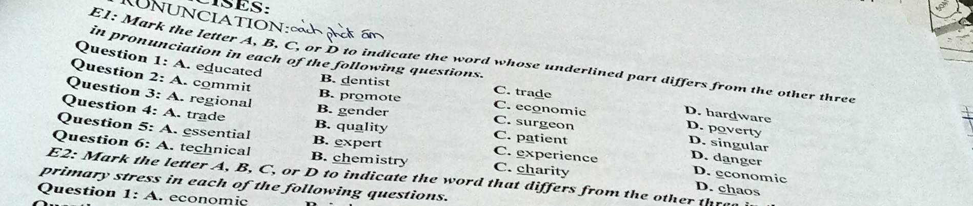 SES:
UNUNCIATION:∞
in pronunciation in each of the following questions.
E1: Mark the letter A, B, C, or D to indicate the word whose underlined part differs from the other three
Question 1:A .educated
Question 2:A. commit
B. dentist C. trade
Question 3:A regional
B. promote C. economic
Question 4:A .trade
B. gender
D. hardware
D. poverty
B. quality C. patient
C. surgeon D. singular
Question 5:A essential B. expert C. experience
Question 6:A . technical B. chemistry
D. danger
D. economic
E2: Mark the letter A, B, C, or D to indicate the word that differs from the other thran
C. charity D. chaos
primary stress in each of the following questions.
Question 1:A economic