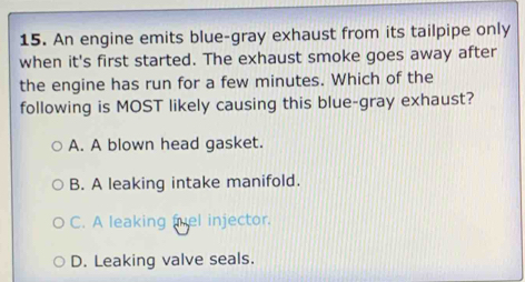 An engine emits blue-gray exhaust from its tailpipe only
when it's first started. The exhaust smoke goes away after
the engine has run for a few minutes. Which of the
following is MOST likely causing this blue-gray exhaust?
A. A blown head gasket.
B. A leaking intake manifold.
C. A leaking fuel injector.
D. Leaking valve seals.