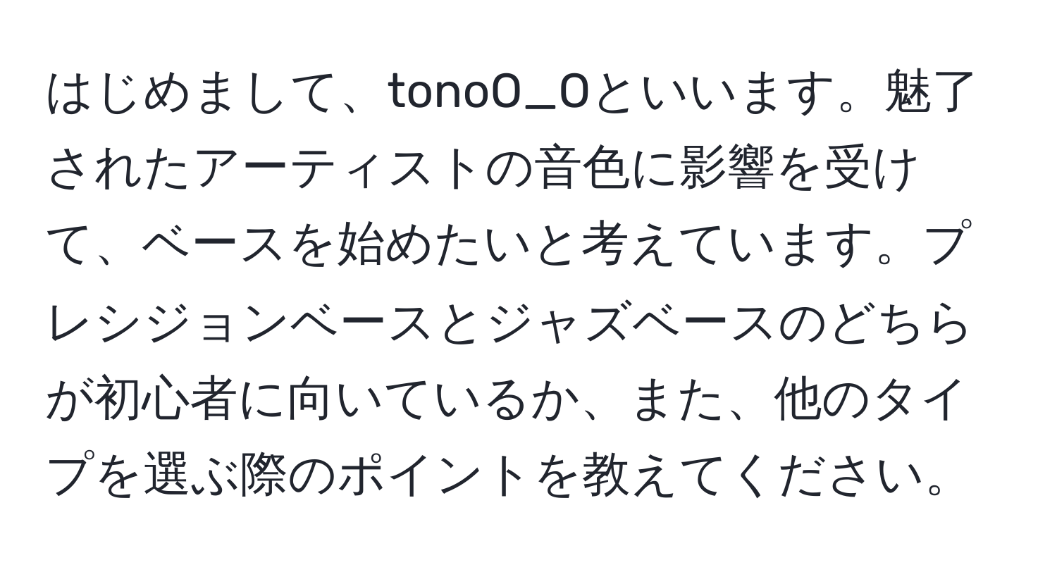 はじめまして、tonoO_Oといいます。魅了されたアーティストの音色に影響を受けて、ベースを始めたいと考えています。プレシジョンベースとジャズベースのどちらが初心者に向いているか、また、他のタイプを選ぶ際のポイントを教えてください。