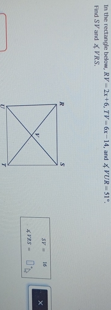 In the rectangle below, RV=2x+6, TV=6x-14 , and ∠ VUR=51°. 
Find S V and ∠ VRS.
SV=16 、 
×
∠ VRS=□°