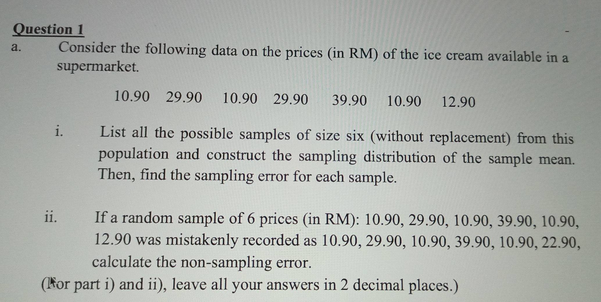 Consider the following data on the prices (in RM) of the ice cream available in a 
supermarket.
10.90 29.90 a 10.90 29.90 39.90 10.90 € £12.90
i. List all the possible samples of size six (without replacement) from this 
population and construct the sampling distribution of the sample mean. 
Then, find the sampling error for each sample. 
ii. If a random sample of 6 prices (in RM): 10.90, 29.90, 10.90, 39.90, 10.90,
12.90 was mistakenly recorded as 10.90, 29.90, 10.90, 39.90, 10.90, 22.90, 
calculate the non-sampling error. 
(For part i) and ii), leave all your answers in 2 decimal places.)