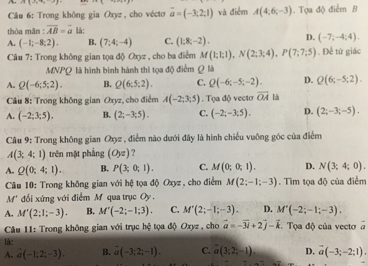 11  ·s 
A. A(3,4,3) A(4;6;-3). Tọa độ điểm B
Câu 6: Trong không gia Oxyz, cho véctơ vector a=(-3;2;1) và điểm
thỏa mãn : vector AB=vector a là:
A. (-1;-8;2). B. (7;4;-4) C. (1;8;-2).
D. (-7;-4;4).
* Câu 7: Trong không gian tọa độ Oxyz , cho ba điểm M(1;1;1),N(2;3;4),P(7;7;5). Đề tứ giác
MNPQ là hình bình hành thì tọa độ điểm Q là
A. Q(-6;5;2). B. Q(6;5;2). C. Q(-6;-5;-2).
D. Q(6;-5;2).
Câu 8: Trong không gian Oxyz, cho điểm A(-2;3;5). Tọa độ vectơ vector OA là
A. (-2;3;5). (2;-3;5). (-2;-3;5).
B.
C.
D. (2;-3;-5).
Câu 9: Trong không gian Oxyz , điểm nào dưới đây là hình chiếu vuông góc của điểm
A(3;4;1) trên mặt phẳng (Oyz) ?
D.
A. Q(0;4;1). B. P(3;0;1). C. M(0;0;1). N(3;4;0).
Câu 10: Trong không gian với hệ tọa độ Oxyz, cho điểm M(2;-1;-3). Tìm tọa độ của điểm
M' đối xứng với điểm M qua trục Oy .
A. M'(2;1;-3). B. M'(-2;-1;3). C. M'(2;-1;-3). D. M'(-2;-1;-3).
Câu 11: Trong không gian với trục hệ tọa độ Oxyz , cho vector a=-vector 3i+2vector j-vector k :. Tọa độ của vectơ overline a
là:
B.
A. vector a(-1;2;-3). vector a(-3;2;-1). C. overline a(3;2;-1). D. vector a(-3;-2;1).