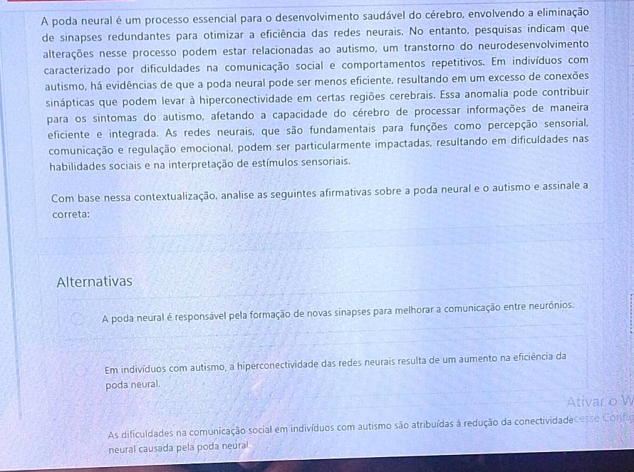 A poda neural é um processo essencial para o desenvolvimento saudável do cérebro, envolvendo a eliminação
de sinapses redundantes para otimizar a eficiência das redes neurais. No entanto, pesquisas indicam que
alterações nesse processo podem estar relacionadas ao autismo, um transtorno do neurodesenvolvimento
caracterizado por dificuldades na comunicação social e comportamentos repetitivos. Em indivíduos com
autismo, há evidências de que a poda neural pode ser menos eficiente, resultando em um excesso de conexões
sinápticas que podem levar à hiperconectividade em certas regiões cerebrais. Essa anomalia pode contribuir
para os sintomas do autismo, afetando a capacidade do cérebro de processar informações de maneira
eficiente e integrada. As redes neurais, que são fundamentais para funções como percepção sensorial,
comunicação e regulação emocional, podem ser particularmente impactadas, resultando em dificuldades nas
habilidades sociais e na interpretação de estímulos sensoriais.
Com base nessa contextualização, analise as seguintes afirmativas sobre a poda neural e o autismo e assinale a
correta:
Alternativas
A poda neural é responsável pela formação de novas sinapses para melhorar a comunicação entre neurônios.
Em indivíduos com autismo, a hiperconectividade das redes neurais resulta de um aumento na eficiência da
poda neural.
Ativar o W
As dificuldades na comunicação social em indivíduos com autismo são atribuídas à redução da conectividadecesse Config
neural causada pela poda neural