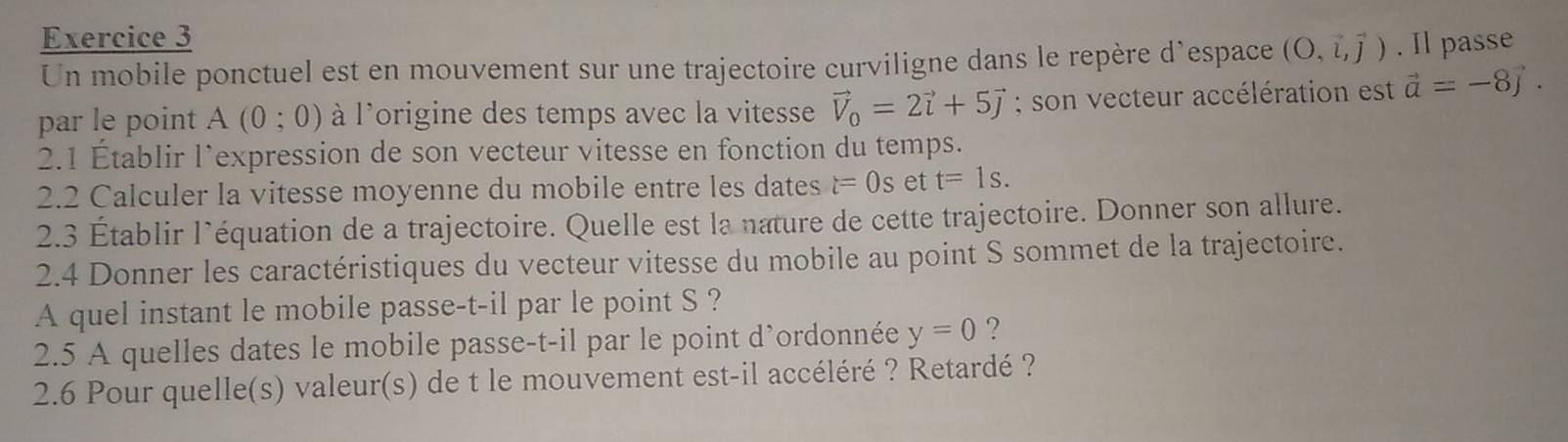 Il passe 
Un mobile ponctuel est en mouvement sur une trajectoire curviligne dans le repère d’espace (O,vector l,vector j)
par le point A(0;0) à l'origine des temps avec la vitesse vector V_0=2vector i+5vector j; son vecteur accélération est vector a=-8vector j. 
2.1 Établir l’expression de son vecteur vitesse en fonction du temps. 
2.2 Calculer la vitesse moyenne du mobile entre les dates t=0s et t=1s. 
2.3 Établir l’équation de a trajectoire. Quelle est la nature de cette trajectoire. Donner son allure. 
2.4 Donner les caractéristiques du vecteur vitesse du mobile au point S sommet de la trajectoire. 
A quel instant le mobile passe-t-il par le point S ? 
2.5 A quelles dates le mobile passe-t-il par le point d’ordonnée y=0 ? 
2.6 Pour quelle(s) valeur(s) de t le mouvement est-il accéléré ? Retardé ?