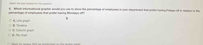 Select the best answer for the question.
6. Which informational graphic would you use to show the percentage of employees in your department that prefer having Fridays off in relation to the
percentage of employees that prefer having Mondays off?
A. Line graph
B. Timeline
C. Column graph
D. Pie chart
Mark for review (Will be bigblighted on the review nage)