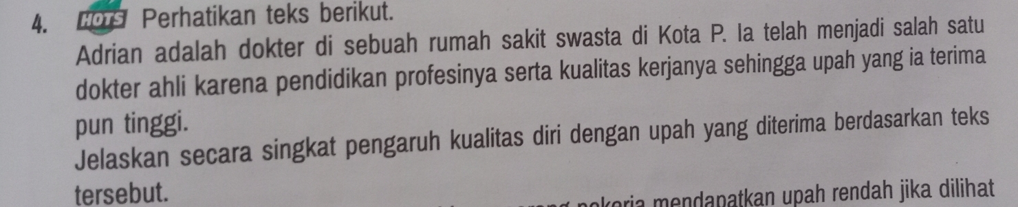 Lors Perhatikan teks berikut. 
Adrian adalah dokter di sebuah rumah sakit swasta di Kota P. Ia telah menjadi salah satu 
dokter ahli karena pendidikan profesinya serta kualitas kerjanya sehingga upah yang ia terima 
pun tinggi. 
Jelaskan secara singkat pengaruh kualitas diri dengan upah yang diterima berdasarkan teks 
tersebut. oria mendapatkan upah rendah jika dilihat