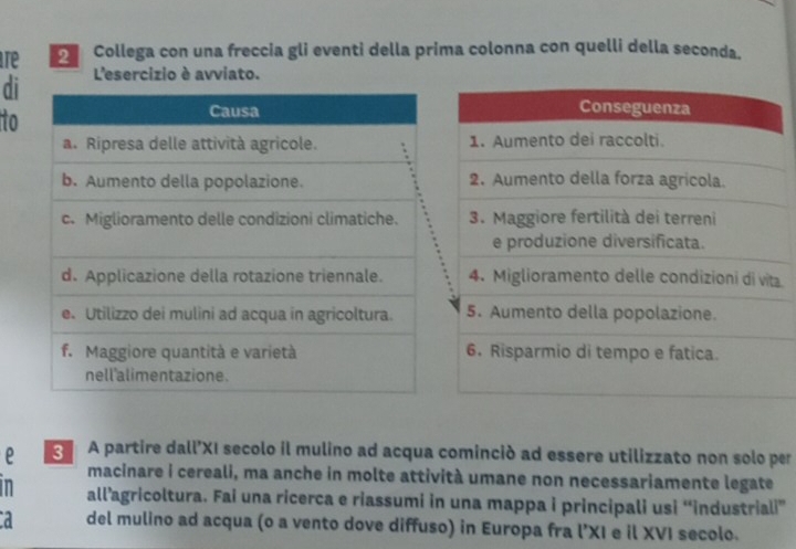 re Collega con una freccia gli eventi della prima colonna con quelli della seconda. 
di L'esercizio è avviato. 
to 
a 
e A partire dall’XI secolo il mulino ad acqua cominció ad essere utilizzato non solo per 
macinare i cereali, ma anche in molte attività umane non necessariamente legate 
in all’agricoltura. Fai una ricerca e riassumi in una mappa i principali usi “industriali” 
d del mulino ad acqua (o a vento dove diffuso) in Europa fra l’XI e il XVI secolo.