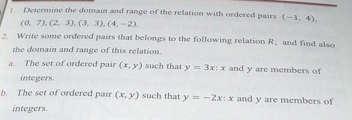 Determine the domain and range of the relation with ordered pairs (-1,4),
(0,7),(2,3), (3,3), (4,-2). 
2. Write some ordered pairs that belongs to the following relation R ； and find also 
the domain and range of this relation. 
a. The set of ordered pair (x,y) such that y=3x : x and y are members of 
integers. 
b. The set of ordered pair (x,y) such that y=-2x:x and y are members of 
integers.