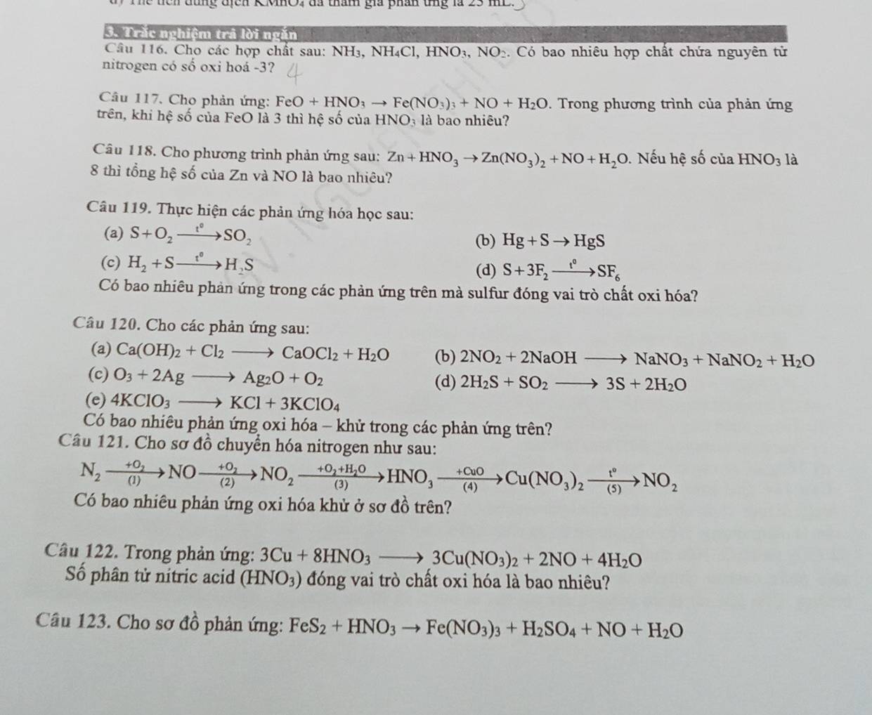 lể  tên đùng địcn KMHO, đã tham gia phân tng là 23 mL.
3. Trắc nghiệm trả lời ngăn
Câu 116. Cho các hợp chất sau: NH3, NH4Cl, HNO3, NO_2. Có bao nhiêu hợp chất chứa nguyên tử
nitrogen có số oxi hoá -3?
Câu 117. Cho phản ứng: FeO+HNO_3to Fe(NO_3)_3+NO+H_2O. Trong phương trình của phản ứng
trên, khi hệ số của FeO là 3 thì hệ số của HNO_3 là bao nhiêu?
Câu 118. Cho phương trình phản ứng sau: Zn+HNO_3to Zn(NO_3)_2+NO+H_2O Nếu hệ số của HNO_3 là
8 thì tổng hệ số của Zn và NO là bao nhiêu?
Câu 119. Thực hiện các phản ứng hóa học sau:
(a) S+O_2xrightarrow t°SO_2
(b) Hg+Sto HgS
(c) H_2+Sto H_2S
(d) S+3F_2xrightarrow t°SF_6
Có bao nhiêu phản ứng trong các phản ứng trên mà sulfur đóng vai trò chất oxi hóa?
Câu 120. Cho các phản ứng sau:
(a) Ca(OH)_2+Cl_2to CaOCl_2+H_2O (b) 2NO_2+2NaOHto NaNO_3+NaNO_2+H_2O
(c) O_3+2Agto Ag_2O+O_2 (d) 2H_2S+SO_2to 3S+2H_2O
(e) 4KClO_3to KCl+3KClO_4
Có bao nhiêu phản ứng oxi hóa - khử trong các phản ứng trên?
Câu 121. Cho sơ đồ chuyển hóa nitrogen như sau:
N_2xrightarrow +O_2NOxrightarrow +O_2NO_2xrightarrow +O_2+H_2OHNO_3xrightarrow +CuOCu(NO_3)_2xrightarrow t°NO_2
Có bao nhiêu phản ứng oxi hóa khử ở sơ đồ trên?
Cầu 122. Trong phản ứng: 3Cu+8HNO_3to 3Cu(NO_3)_2+2NO+4H_2O
Số phân tử nitric acid (HNO_3) đóng vai trò chất oxi hóa là bao nhiêu?
Câu 123. Cho sơ đồ phản ứng: FeS_2+HNO_3to Fe(NO_3)_3+H_2SO_4+NO+H_2O