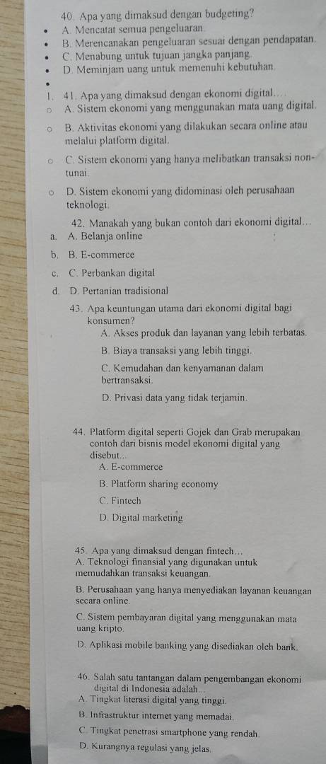 Apa yang dimaksud dengan budgeting?
A. Mencatat semua pengeluaran
B. Merencanakan pengeluaran sesuai dengan pendapatan.
C. Menabung untuk tujuan jangka panjang.
D. Meminjam uang untuk memenuhi kebutuhan.
1. 41. Apa yang dimaksud dengan ekonomi digital.
A. Sistem ekonomi yang menggunakan mata uang digital.
B. Aktivitas ekonomi yang dilakukan secara online atau
melalui platform digital
C. Sistem ekonomi yang hanya melibatkan transaksi non-
tunai
D. Sistem ekonomi yang didominasi oleh perusahaan
teknologi.
42. Manakah yang bukan contoh dari ekonomi digital...
a. A. Belanja online
b. B. E-commerce
c. C. Perbankan digital
d. D. Pertanian tradisional
43. Apa keuntungan utama dari ekonomi digital bagi
konsumen'?
A. Akses produk dan layanan yang lebih terbatas.
B. Biaya transaksi yang lebih tinggi.
C. Kemudahan dan kenyamanan dalam
bertransaksi.
D. Privasi data yang tidak terjamin.
44. Platform digital seperti Gojek dan Grab merupakan
contoh dari bisnis model ekonomi digital yang
disebut...
A. E-commerce
B. Platform sharing economy
C. Fintech
D. Digital marketing
45. Apa yang dimaksud dengan fintech...
A. Teknologi finansial yang digunakan untuk
memudahkan transaksi keuangan.
B. Perusahaan yang hanya menyediakan layanan keuangan
secara online.
C. Sistem pembayaran digital yang menggunakan mata
uang kripto.
D. Aplikasi mobile banking yang disediakan oleh bank.
46. Salah satu tantangan dalam pengembangan ekonomi
digital di Indonesia adalah...
A. Tingkat literasi digital yang tinggi.
B. Infrastruktur internet yang memadai.
C. Tingkat penetrasi smartphone yang rendah
D. Kurangnya regulasi yang jelas