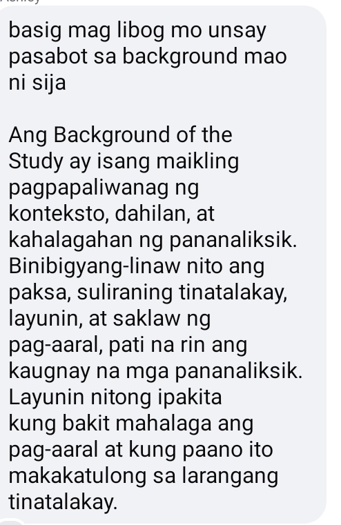 basig mag libog mo unsay 
pasabot sa background mao 
ni sija 
Ang Background of the 
Study ay isang maikling 
pagpapaliwanag ng 
konteksto, dahilan, at 
kahalagahan ng pananaliksik. 
Binibigyang-linaw nito ang 
paksa, suliraning tinatalakay, 
layunin, at saklaw ng 
pag-aaral, pati na rin ang 
kaugnay na mga pananaliksik. 
Layunin nitong ipakita 
kung bakit mahalaga ang 
pag-aaral at kung paano ito 
makakatulong sa larangang 
tinatalakay.