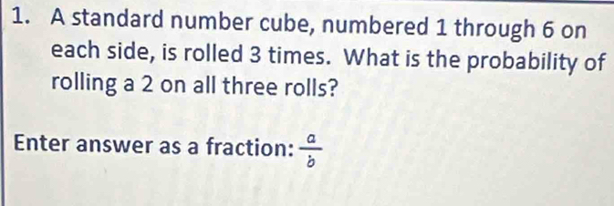 A standard number cube, numbered 1 through 6 on 
each side, is rolled 3 times. What is the probability of 
rolling a 2 on all three rolls? 
Enter answer as a fraction:  a/b 