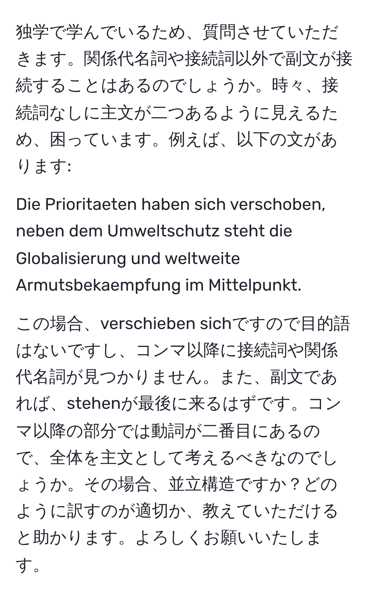 独学で学んでいるため、質問させていただきます。関係代名詞や接続詞以外で副文が接続することはあるのでしょうか。時々、接続詞なしに主文が二つあるように見えるため、困っています。例えば、以下の文があります:

Die Prioritaeten haben sich verschoben, neben dem Umweltschutz steht die Globalisierung und weltweite Armutsbekaempfung im Mittelpunkt.

この場合、verschieben sichですので目的語はないですし、コンマ以降に接続詞や関係代名詞が見つかりません。また、副文であれば、stehenが最後に来るはずです。コンマ以降の部分では動詞が二番目にあるので、全体を主文として考えるべきなのでしょうか。その場合、並立構造ですか？どのように訳すのが適切か、教えていただけると助かります。よろしくお願いいたします。