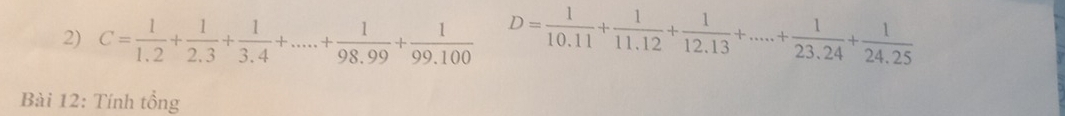 C= 1/1.2 + 1/2.3 + 1/3.4 +....+ 1/98.99 + 1/99.100  D= 1/10.11 + 1/11.12 + 1/12.13 +....+ 1/23.24 + 1/24.25 
Bài 12: Tính tổng