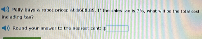 Polly buys a robot priced at $608.85. If the sales tax is 7%, what will be the total cost 
including tax? 
Round your answer to the nearest cent: $