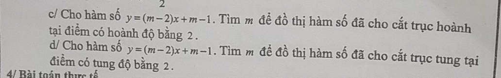 c/ Cho hàm số y=(m-2)x+m-1. Tìm m để đồ thị hàm số đã cho cắt trục hoành
tại điểm có hoành độ bằng 2.
d/ Cho hàm số y=(m-2)x+m-1. Tìm m đề đồ thị hàm số đã cho cắt trục tung tại
điểm có tung độ bằng 2.
4/ Bài toán thực tế