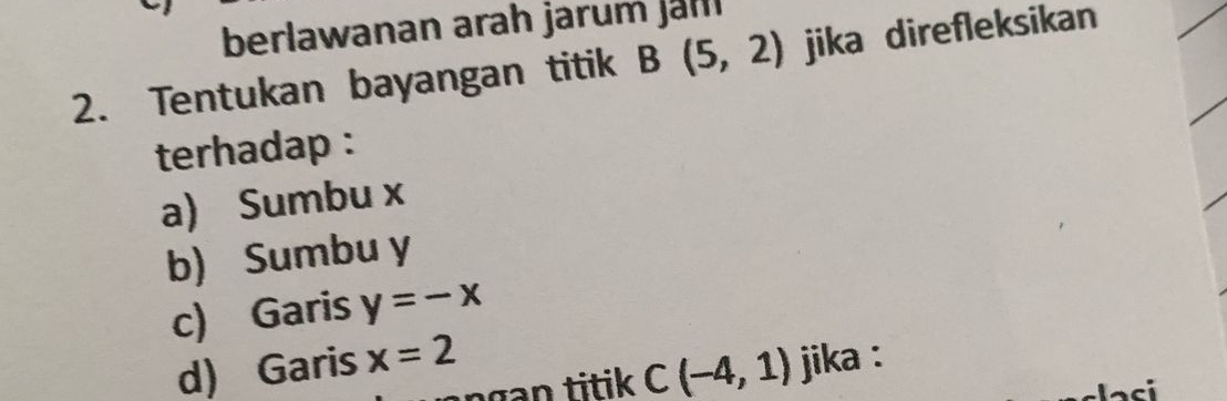 berlawanan arah jarum jah
2. Tentukan bayangan titik B(5,2) jika direfleksikan
terhadap :
a) Sumbu x
b) Sumbu y
c) Garis y=-x
d) Garis x=2 jika :
C(-4,1)