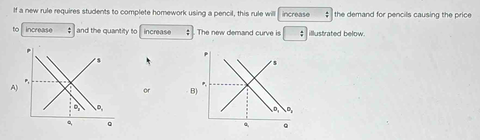 If a new rule requires students to complete homework using a pencil, this rule will increase  A/Y  the demand for pencils causing the price
to increase and the quantity to increase The new demand curve is  A/v  illustrated below.
A
or B