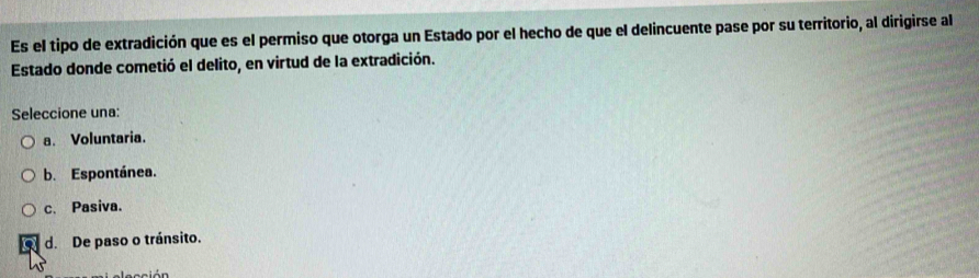 Es el tipo de extradición que es el permiso que otorga un Estado por el hecho de que el delincuente pase por su territorio, al dirigirse al
Estado donde cometió el delito, en virtud de la extradición.
Seleccione una:
a. Voluntaria.
b. Espontánea.
c. Pasiva.
d. De paso o tránsito.