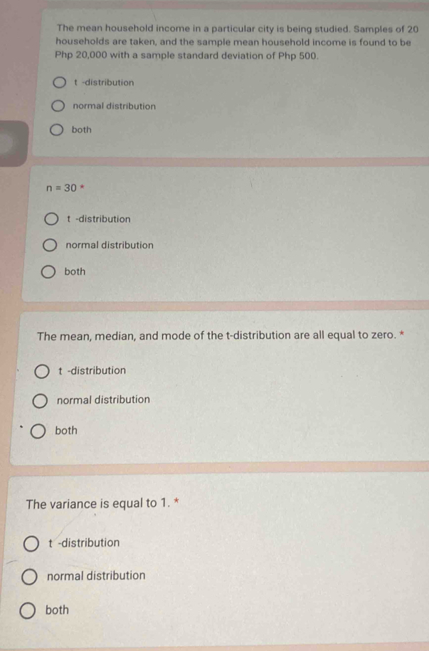 The mean household income in a particular city is being studied. Samples of 20
households are taken, and the sample mean household income is found to be
Php 20,000 with a sample standard deviation of Php 500.
t -distribution
normal distribution
both
n=30 *
t -distribution
normal distribution
both
The mean, median, and mode of the t-distribution are all equal to zero. *
t -distribution
normal distribution
both
The variance is equal to 1. *
t -distribution
normal distribution
both