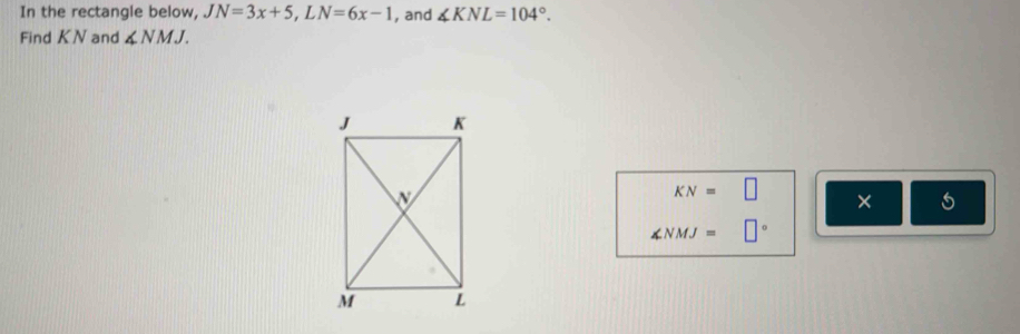 In the rectangle below, JN=3x+5, LN=6x-1 , and ∠ KNL=104°. 
Find KN and ∠ NMJ.
KN=□ ×
∠ NMJ= □°