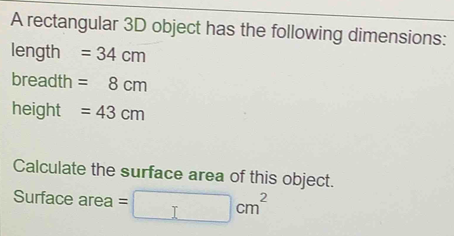 A rectangular 3D object has the following dimensions:
length =34cm
breadth =8cm
height =43cm
Calculate the surface area of this object. 
Surface area □ cm^2 -