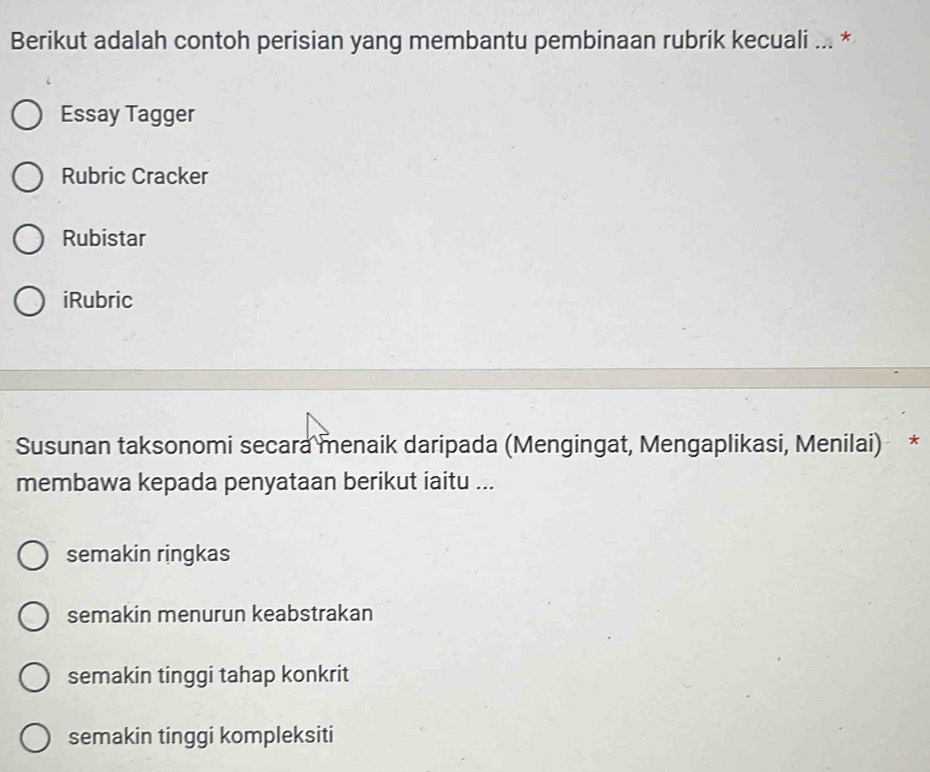 Berikut adalah contoh perisian yang membantu pembinaan rubrik kecuali ... *
Essay Tagger
Rubric Cracker
Rubistar
iRubric
Susunan taksonomi secara menaik daripada (Mengingat, Mengaplikasi, Menilai) *
membawa kepada penyataan berikut iaitu ...
semakin ringkas
semakin menurun keabstrakan
semakin tinggi tahap konkrit
semakin tinggi kompleksiti