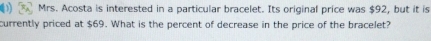 Mrs. Acosta is interested in a particular bracelet. Its original price was $92, but it is 
currently priced at $69. What is the percent of decrease in the price of the bracelet?