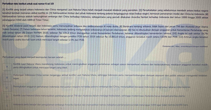 Perhatikan teks berikut untuk soal nomor 6 sd 10!
[1] Konflik yang terjadi antara Indonesia dan China mengenai Laut Natuna Utara telah menjadi masalah bilateral yang persisten. [2] Persahabatan yang sebelumnya membaïk antara kedua negara
tersebut kembali memanas akibat konflik ini. [3] Kekhawatiran timbul dari pihak Indonesia tentang potensi terganggunya relasi kedua negeri, termasuk penanaman modal dari Chína ke Indonesia. [4]
Kekhawatiran lainnya adalah kemungkinan embargo dari China terhadap Indonesia, sebagaimana yang pernah dilakukan Amerika Serikat terhadap Indonesia dari tahun 1999 hingga 2005 akibat
pelanggaran HAM oleh ABRI di Timor Timur.
[5] Konflik bilateral pasti terjadi, dan Indonesia perlu menunjukkan wibawa dan kedaulatannya di mata dunia. (6] Berbicara tentang wibawa, tidak lepas dari peran TNI dan Alutsista (Alat Utama
Sistem Senjata). [7] Dalam beberapa tahun terakhir, Indonesia sedang mengeskalasi wibawanya di kancah internasional. (8] Hal ini ditunjukkan dengan anggaran untuk Kementerian Pertahanan yang
naik setiap tahun. [9) Dalam RAPBN 2020, sebesar Rp 131,2 triliun dianggarkan untuk Kementerian Pertahanan, terbesar dibandingkan kementerian lainnya. (10) Angka ini naik sekitar 19,7%
dibandingkan tahun 2019. [11] Namun, dibandingkan dengan prediksi PDB tahun 2019 sebesar Rp 15.881,8 triliun, anggaran tersebut masih setara 0,83% dari PDB. [12] Artinya, angka tersebut
masih perlu usaha dua kali lipat untuk mencapai target sebesar 1.5% dari PDB
Disdaptasi dani : https_ www.kkipgs id (dengan modifkas
Pernyataan yang dapat menjadi kesimpulan bacaan adalah
Konflik Laut Natuna Utara mendorong Indonesia untuk meningkatkan anggaran pertahanan sebagai upaya memperkuat wibawa dan kedaulatannya, meskipun anggaran tersebut masih
A perlu ditingkatkan untuk mencapai target yang ideal.
Hubungan Indonesia-China rentan terganggu akibat konflik Laut Natuna Utara, sehingga Indonesia perlu mempertimbangkan dampak ekonomi dan politik sebelum mengambil tindakan
5 tegas.
Peningkatan anggaran pertahanan Indonesia merupakan respons terhadap potensi embargo dari China, menunjukkan kesiapan Indonesia menghadapi tekanan internasional.
C Konflik Laut Natuna Utara menunjukkan pentingnya peran TNI dan Alutsista dašam menjaga kedaulatan, sehingga modernisasi Alutsista harus menjadi proritas utama.
indonesia perlu belajar dan pengalaman embargo Amerika Serkat dan memastikan bahwa kebijakan pertahanannya tidak melanggar HAM agar tidak memicu konfšk bara