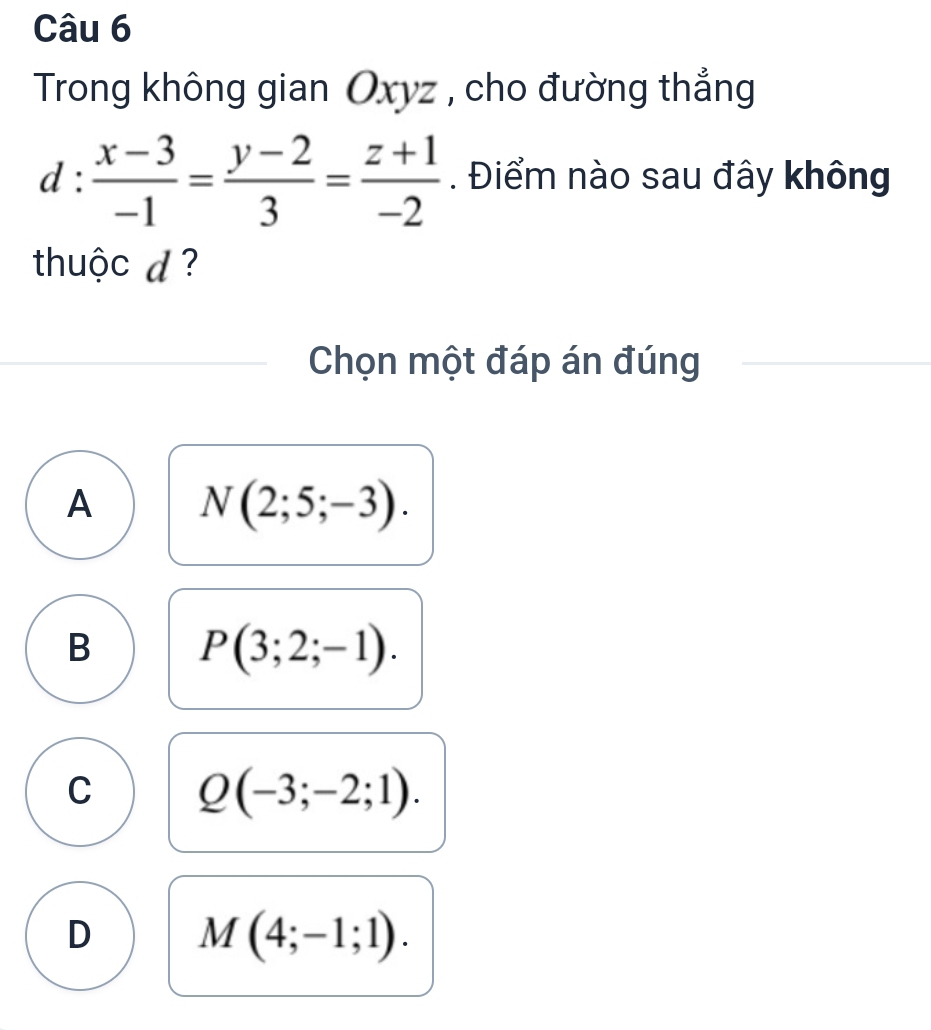 Trong không gian Oxyz , cho đường thẳng
d: (x-3)/-1 = (y-2)/3 = (z+1)/-2 . Điểm nào sau đây không
thuộc d ?
Chọn một đáp án đúng
A N(2;5;-3).
B P(3;2;-1).
C Q(-3;-2;1).
D M(4;-1;1).