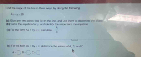 Find the slopc of the line in three ways by doing the following.
4x-y=20
(a) Give any two points that lie on the line, and use them to determine the slope 
(b) Solve the equation for y, and identify the slope from the equation. 
(c) Far the form Ax+By=C , calculate - A/B 
_ 
_ 
(c) For the form Ax+By=C , determine the values of A, B, and C
A=□ , B=□ , C=□