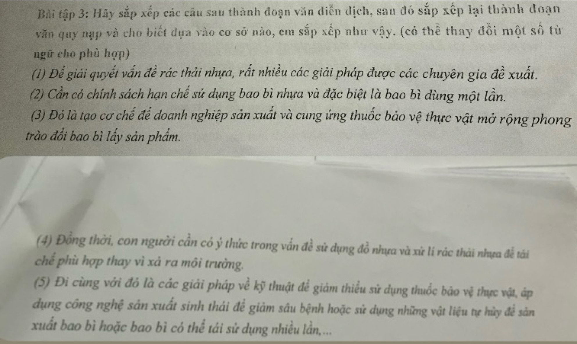 Bài tập 3: Hãy sắp xếp các câu sau thành đoạn văn diễn dịch, sau đó sắp xếp lại thành đoạn 
văn quy nạp và cho biết dựa vào cơ sở nào, em sắp xếp như vậy. (có thể thay đổi một số từ 
ngữ cho phù hợp) 
(1) Để giải quyết vấn đề rác thải nhựa, rất nhiều các giải pháp được các chuyên gia đề xuất. 
(2) Cần có chính sách hạn chế sử dụng bao bì nhựa và đặc biệt là bao bì dùng một lần. 
(3) Đó là tạo cơ chế để doanh nghiệp sản xuất và cung ứng thuốc bảo vệ thực vật mở rộng phong 
trào đổi bao bì lấy sản phẩm. 
(4) Đồng thời, con người cần có ý thức trong vấn đề sử dụng đồ nhựa và xử li rác thải nhựa để tải 
chế phù hợp thay vì xả ra môi trường. 
(5) Đi cùng với đỏ là các giải pháp về kỹ thuật để giảm thiểu sử dụng thuốc bảo vệ thực vật, áp 
dụng công nghệ sản xuất sinh thái để giảm sâu bệnh hoặc sử dụng những vật liệu tự hủy để sản 
xuất bao bì hoặc bao bì có thể tái sử dụng nhiều lần,...