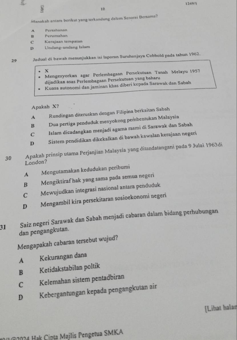 1249/1
10
Manakah antara berikut yang terkandung dalam Senarai Bersama?
A Pertahanan
B Perumahan
C Kerajaan tempatan
D Undang-undang Islam
29 Jadual di bawah menunjukkan isi laporan Suruhanjaya Cobbold pada tahun 1962.
X
Mengesyorkan agar Perlembagaan Persekutuan Tanah Melayu 1957
dijadikan asas Perlembagaan Persekutuan yang baharu
Kuasa autonomi dan jaminan khas diberi kepada Sarawak dan Sabah
Apakah X?
A Rundingan diteruskan dengan Filipina berkaitan Sabah
B Dua pertiga penduduk menyokong pembentukan Malaysia
C Islam dicadangkan menjadi agama rasmi di Sarawak dan Sabah
D Sistern pendidikan dikekalkan di bawah kawalan kerajaan negeri
30 Apakah prinsip utama Perjanjian Malaysia yang ditandatanganì pada 9 Julai 1963di
London?
A Mengutamakan kedudukan peribumi
B Mengiktiraf hak yang sama pada semua negeri
C Mewujudkan integrasi nasional antara penduduk
D Mengambil kira persekitaran sosioekonomi negeri
31 Saiz negeri Sarawak dan Sabah menjadi cabaran dalam bidang perhubungan
dan pengangkutan.
Mengapakah cabaran tersebut wujud?
A Kekurangan dana
B Ketidakstabilan poltik
C Kelemahan sistem pentadbiran
D Kebergantungan kepada pengangkutan air
[Lihat halan
U 2024 Hak Cinta Majlis Pengetua SMKA