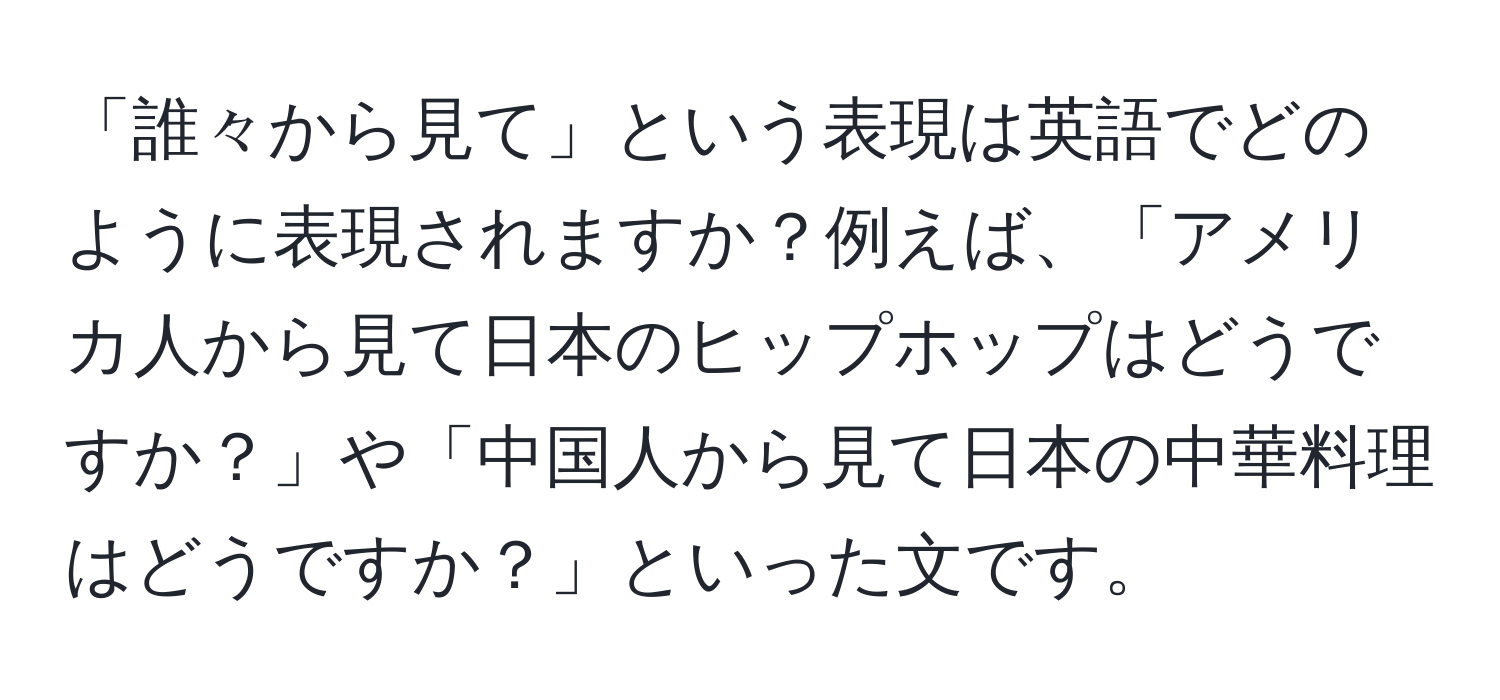 「誰々から見て」という表現は英語でどのように表現されますか？例えば、「アメリカ人から見て日本のヒップホップはどうですか？」や「中国人から見て日本の中華料理はどうですか？」といった文です。